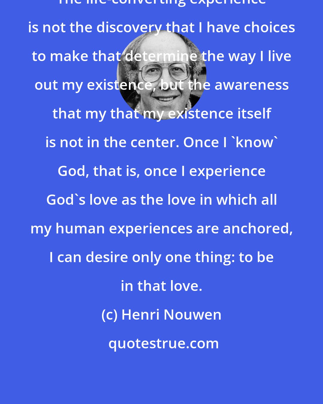 Henri Nouwen: The life-converting experience is not the discovery that I have choices to make that determine the way I live out my existence, but the awareness that my that my existence itself is not in the center. Once I 'know' God, that is, once I experience God's love as the love in which all my human experiences are anchored, I can desire only one thing: to be in that love.