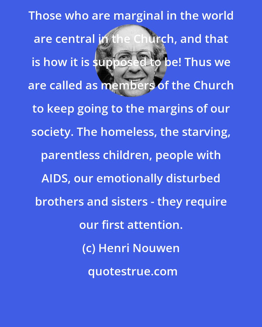 Henri Nouwen: Those who are marginal in the world are central in the Church, and that is how it is supposed to be! Thus we are called as members of the Church to keep going to the margins of our society. The homeless, the starving, parentless children, people with AIDS, our emotionally disturbed brothers and sisters - they require our first attention.