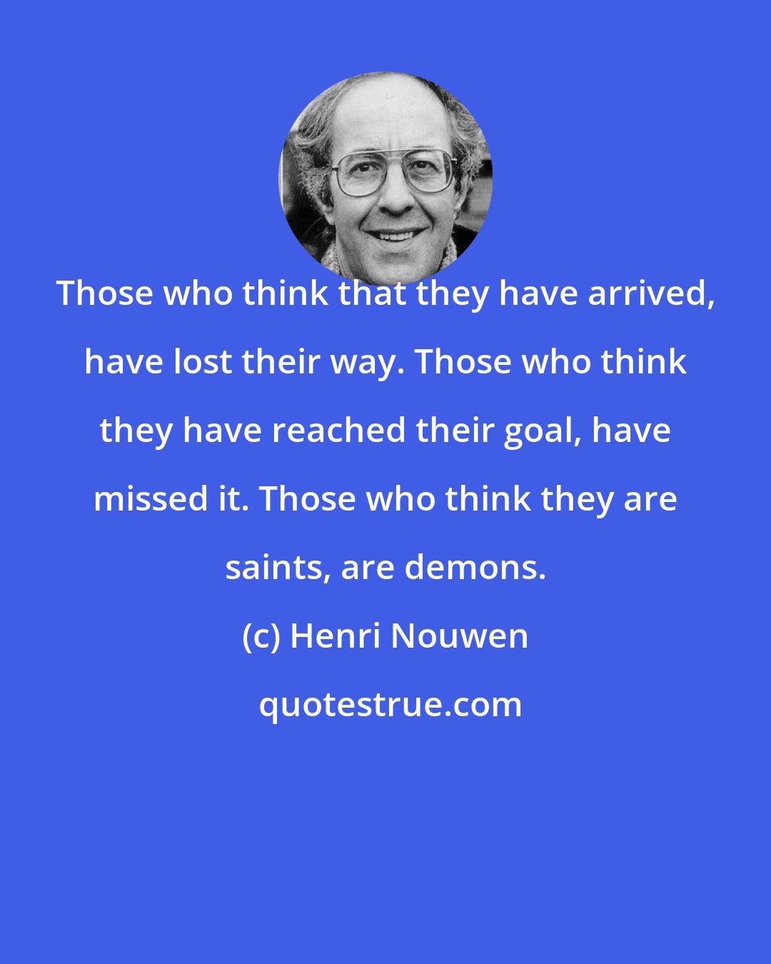 Henri Nouwen: Those who think that they have arrived, have lost their way. Those who think they have reached their goal, have missed it. Those who think they are saints, are demons.