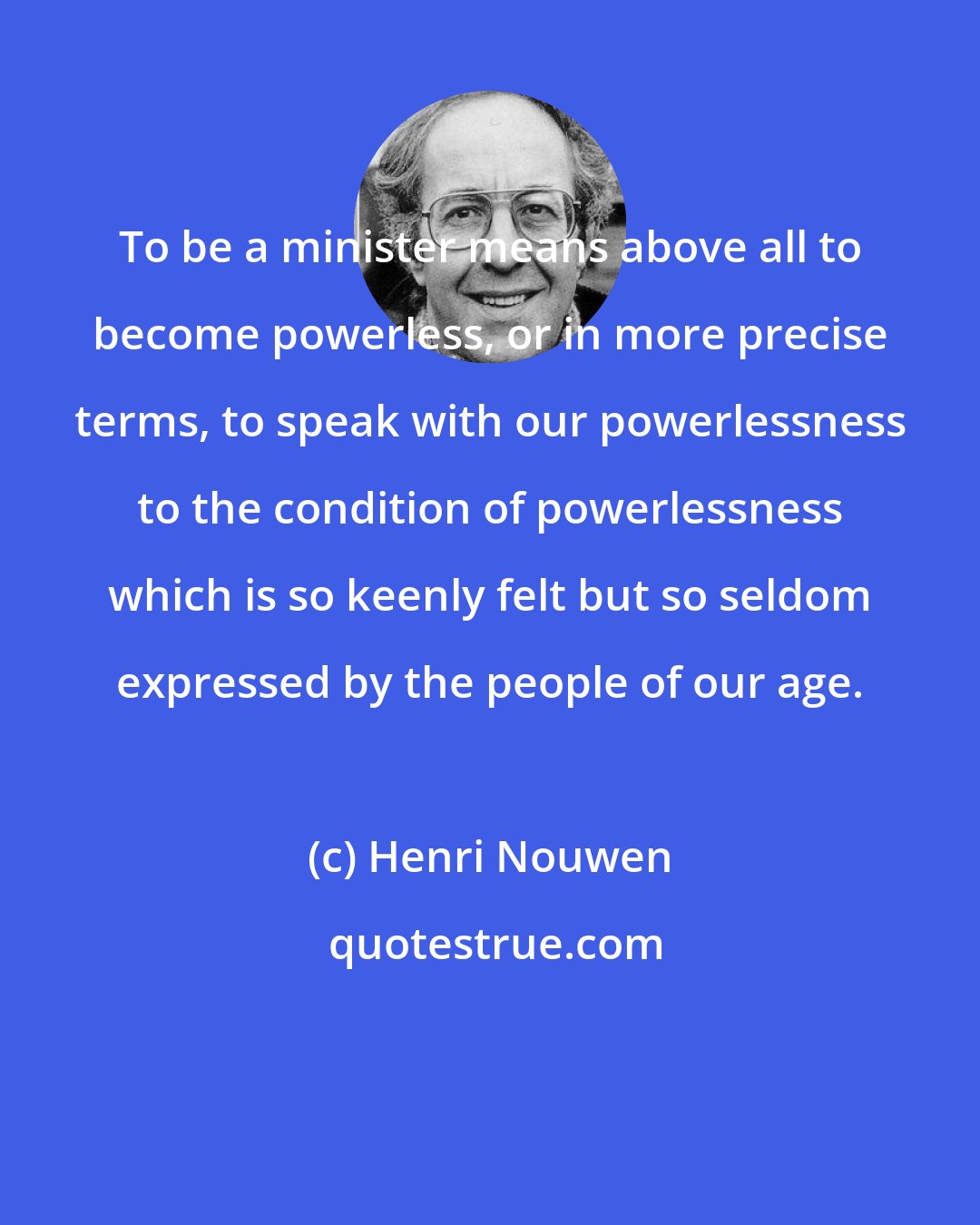 Henri Nouwen: To be a minister means above all to become powerless, or in more precise terms, to speak with our powerlessness to the condition of powerlessness which is so keenly felt but so seldom expressed by the people of our age.