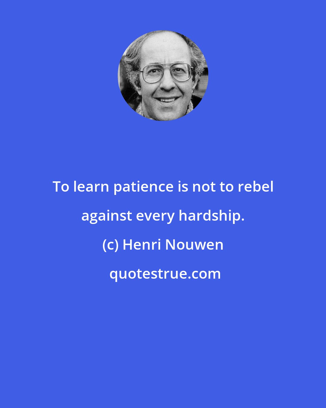 Henri Nouwen: To learn patience is not to rebel against every hardship.