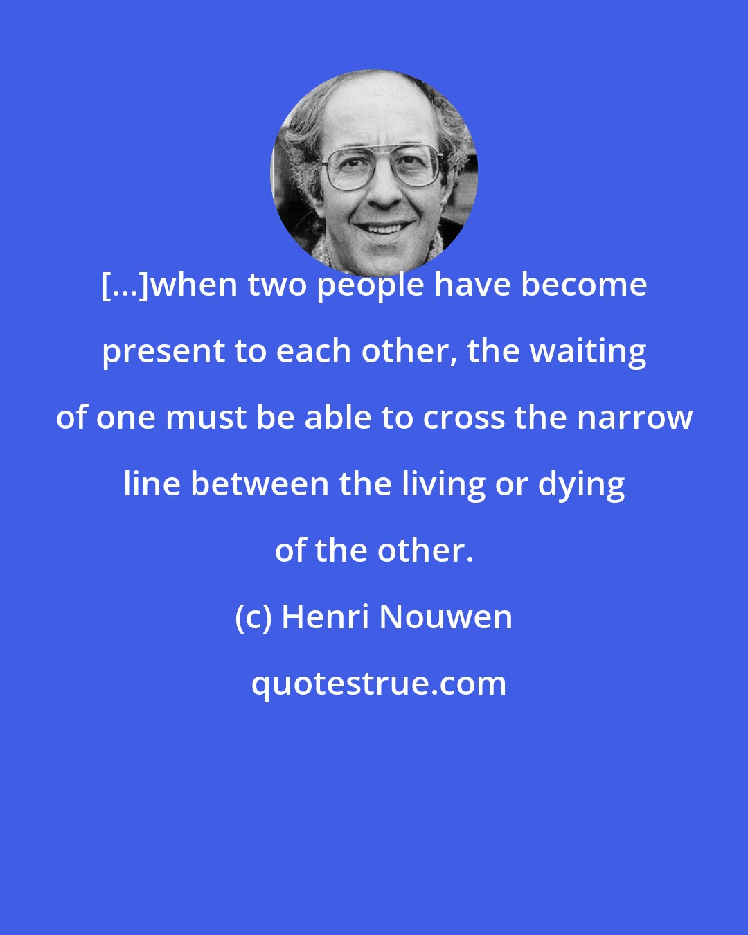 Henri Nouwen: [...]when two people have become present to each other, the waiting of one must be able to cross the narrow line between the living or dying of the other.