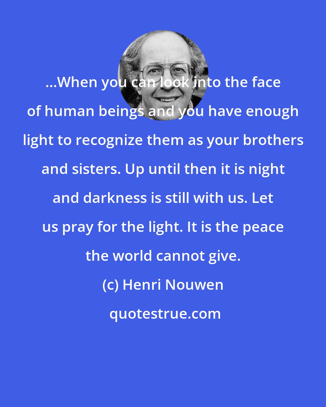 Henri Nouwen: ...When you can look into the face of human beings and you have enough light to recognize them as your brothers and sisters. Up until then it is night and darkness is still with us. Let us pray for the light. It is the peace the world cannot give.