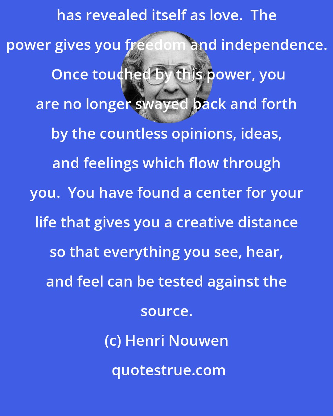 Henri Nouwen: When you pray, you open yourself to the influence of the power which has revealed itself as love.  The power gives you freedom and independence.  Once touched by this power, you are no longer swayed back and forth by the countless opinions, ideas, and feelings which flow through you.  You have found a center for your life that gives you a creative distance so that everything you see, hear, and feel can be tested against the source.