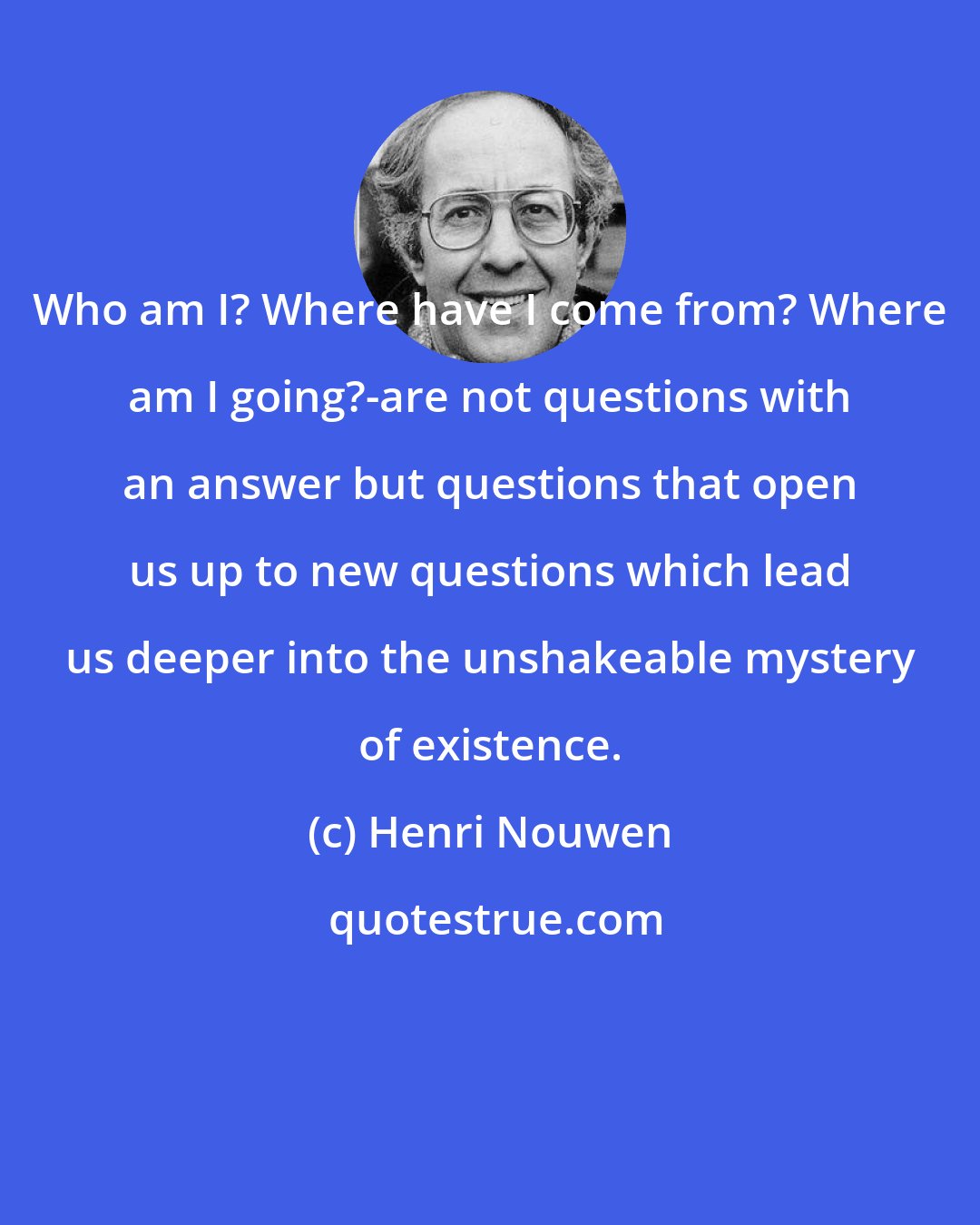 Henri Nouwen: Who am I? Where have I come from? Where am I going?-are not questions with an answer but questions that open us up to new questions which lead us deeper into the unshakeable mystery of existence.
