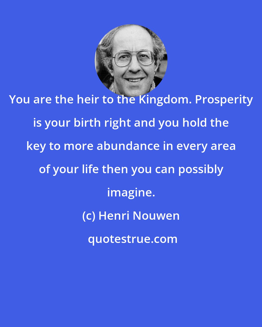 Henri Nouwen: You are the heir to the Kingdom. Prosperity is your birth right and you hold the key to more abundance in every area of your life then you can possibly imagine.