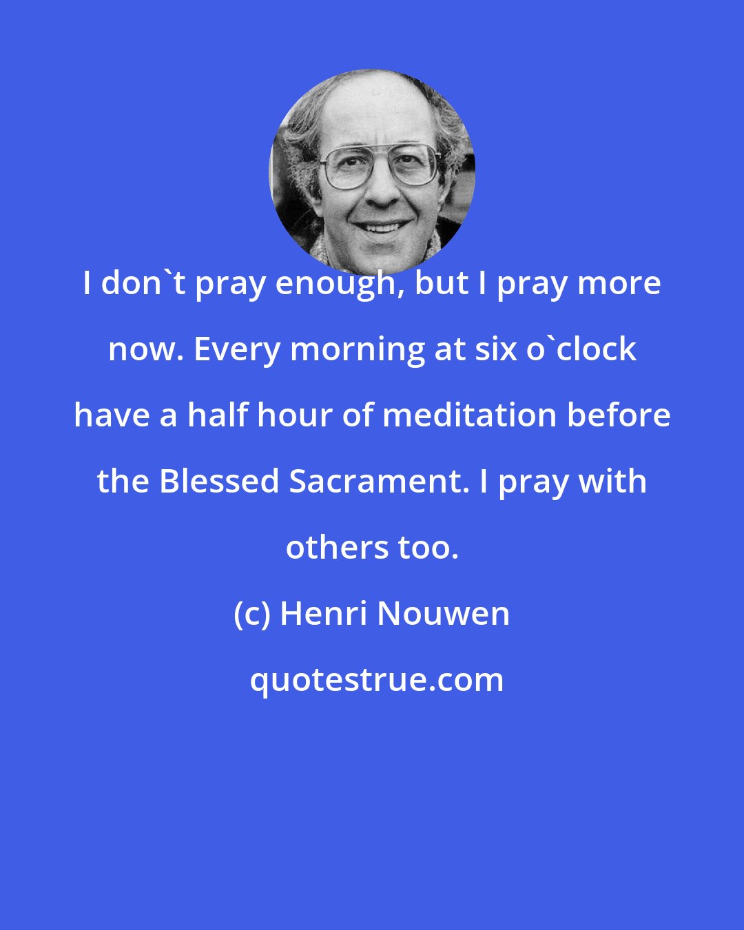 Henri Nouwen: I don't pray enough, but I pray more now. Every morning at six o'clock have a half hour of meditation before the Blessed Sacrament. I pray with others too.