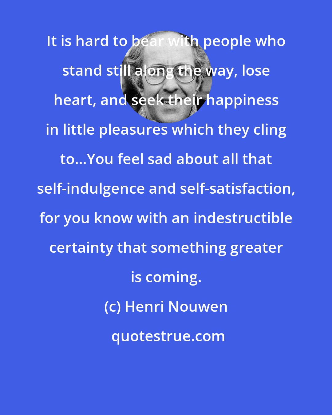 Henri Nouwen: It is hard to bear with people who stand still along the way, lose heart, and seek their happiness in little pleasures which they cling to...You feel sad about all that self-indulgence and self-satisfaction, for you know with an indestructible certainty that something greater is coming.