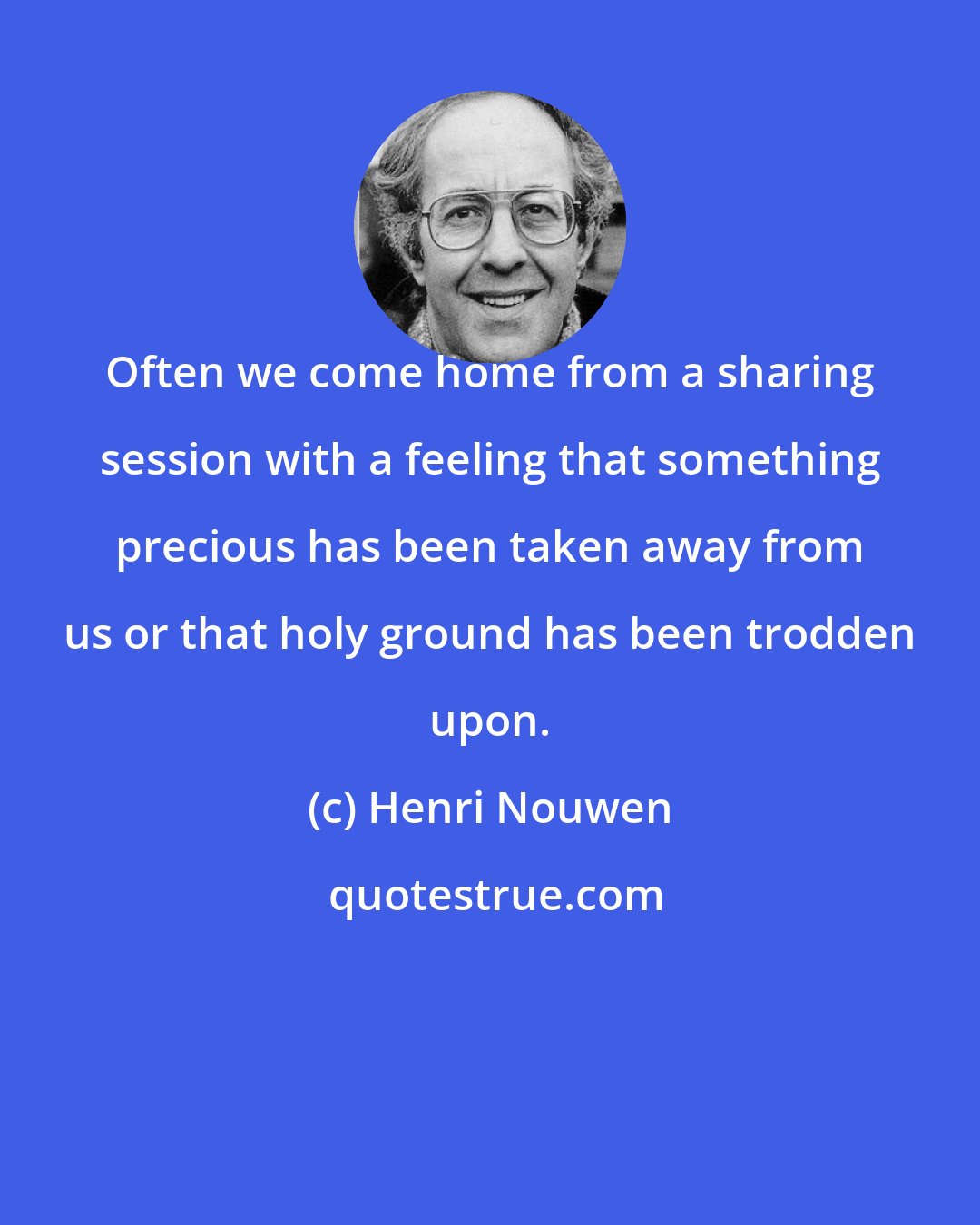 Henri Nouwen: Often we come home from a sharing session with a feeling that something precious has been taken away from us or that holy ground has been trodden upon.