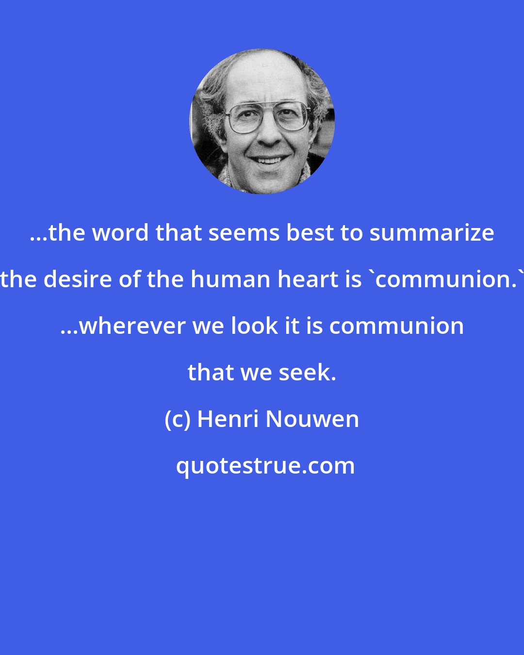 Henri Nouwen: ...the word that seems best to summarize the desire of the human heart is 'communion.' ...wherever we look it is communion that we seek.