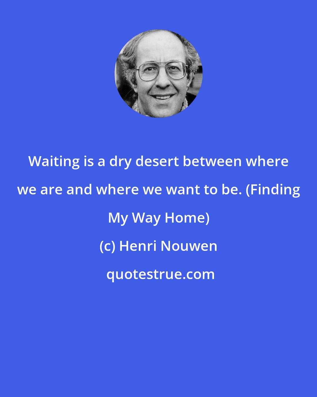 Henri Nouwen: Waiting is a dry desert between where we are and where we want to be. (Finding My Way Home)