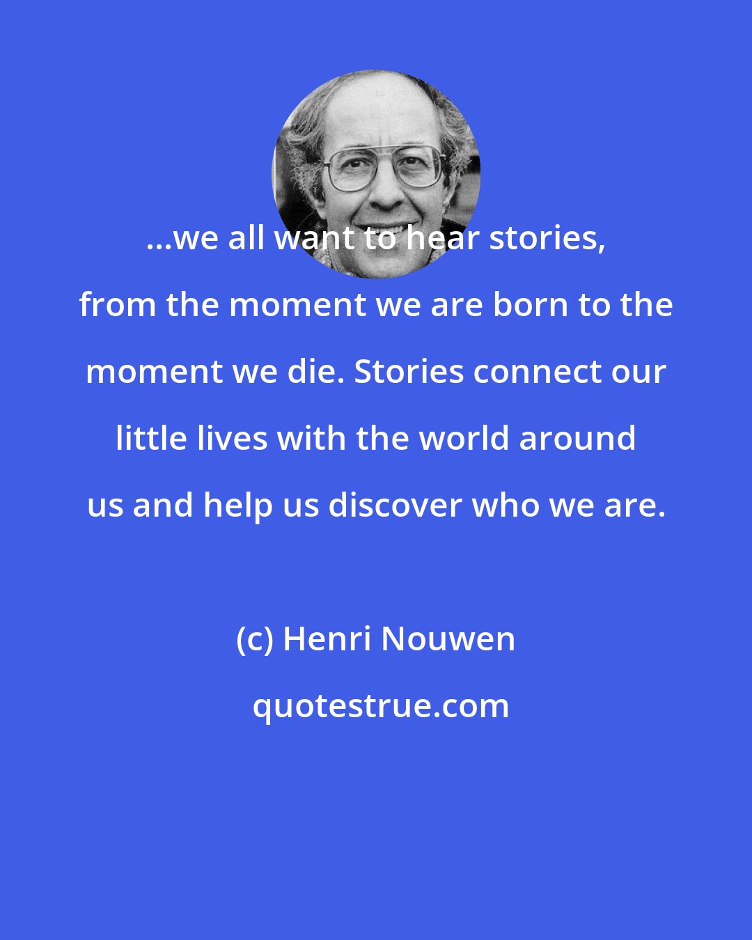 Henri Nouwen: ...we all want to hear stories, from the moment we are born to the moment we die. Stories connect our little lives with the world around us and help us discover who we are.