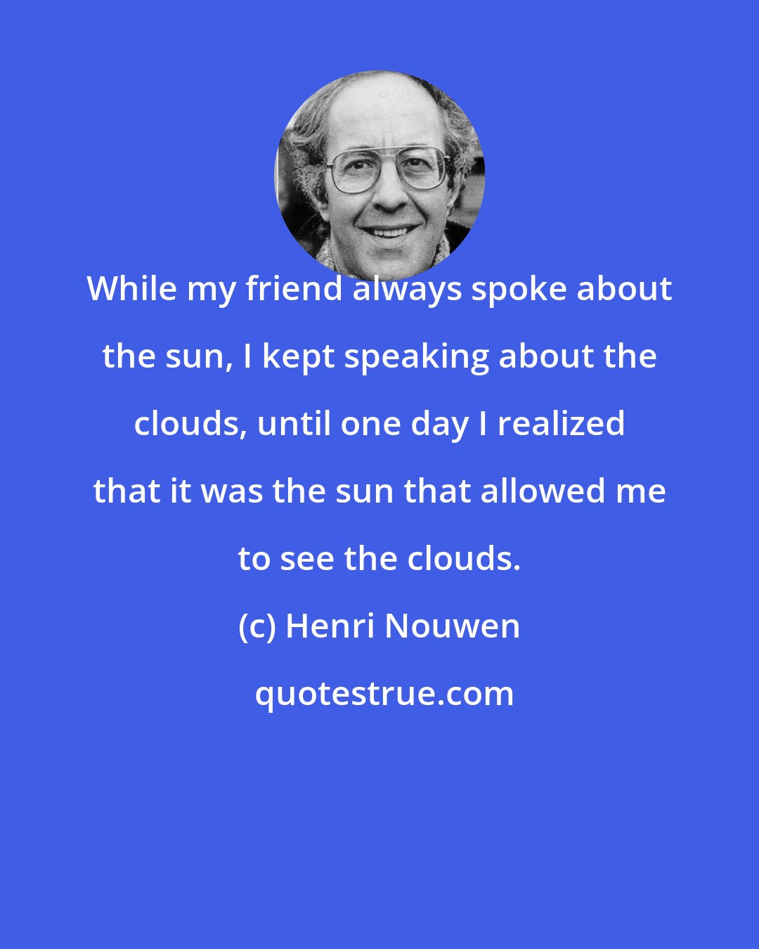 Henri Nouwen: While my friend always spoke about the sun, I kept speaking about the clouds, until one day I realized that it was the sun that allowed me to see the clouds.