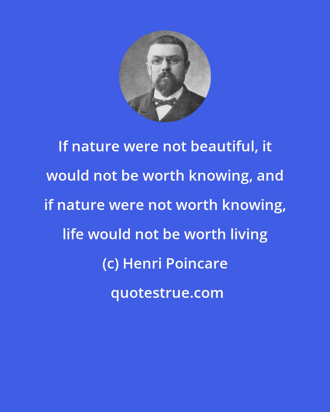 Henri Poincare: If nature were not beautiful, it would not be worth knowing, and if nature were not worth knowing, life would not be worth living