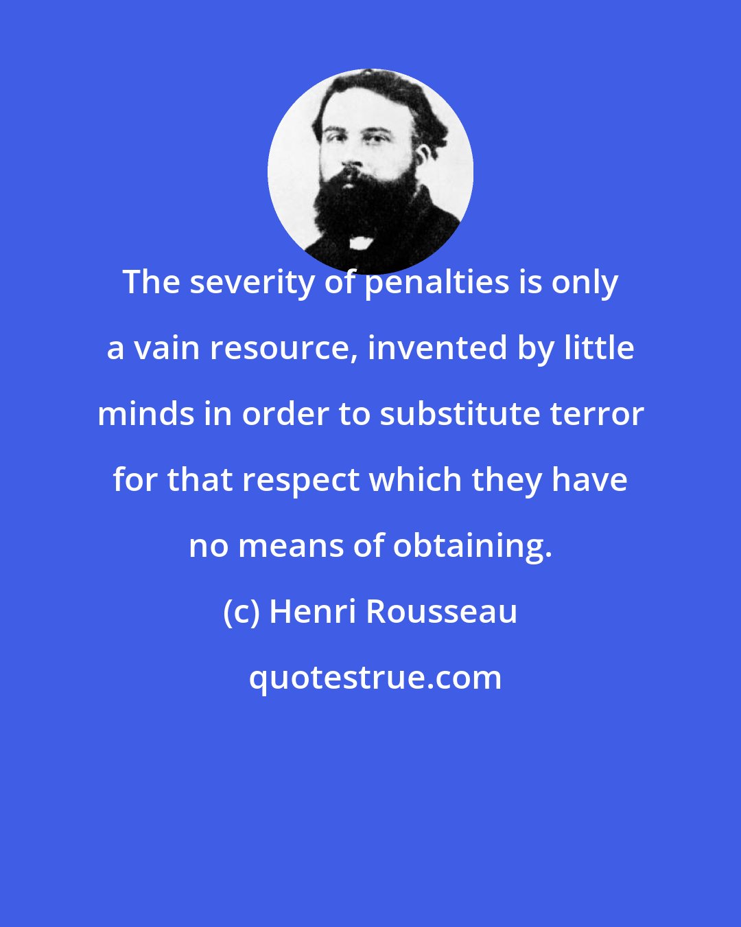 Henri Rousseau: The severity of penalties is only a vain resource, invented by little minds in order to substitute terror for that respect which they have no means of obtaining.