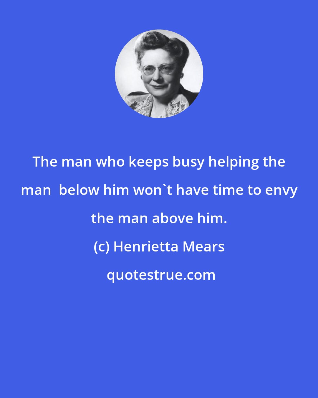 Henrietta Mears: The man who keeps busy helping the man  below him won't have time to envy the man above him.