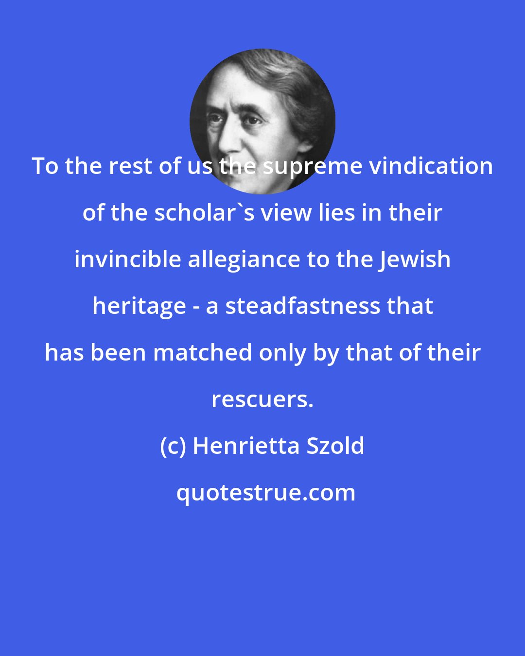 Henrietta Szold: To the rest of us the supreme vindication of the scholar's view lies in their invincible allegiance to the Jewish heritage - a steadfastness that has been matched only by that of their rescuers.