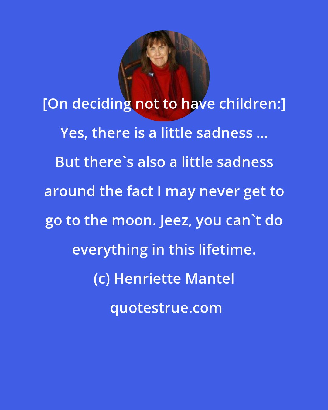 Henriette Mantel: [On deciding not to have children:] Yes, there is a little sadness ... But there's also a little sadness around the fact I may never get to go to the moon. Jeez, you can't do everything in this lifetime.