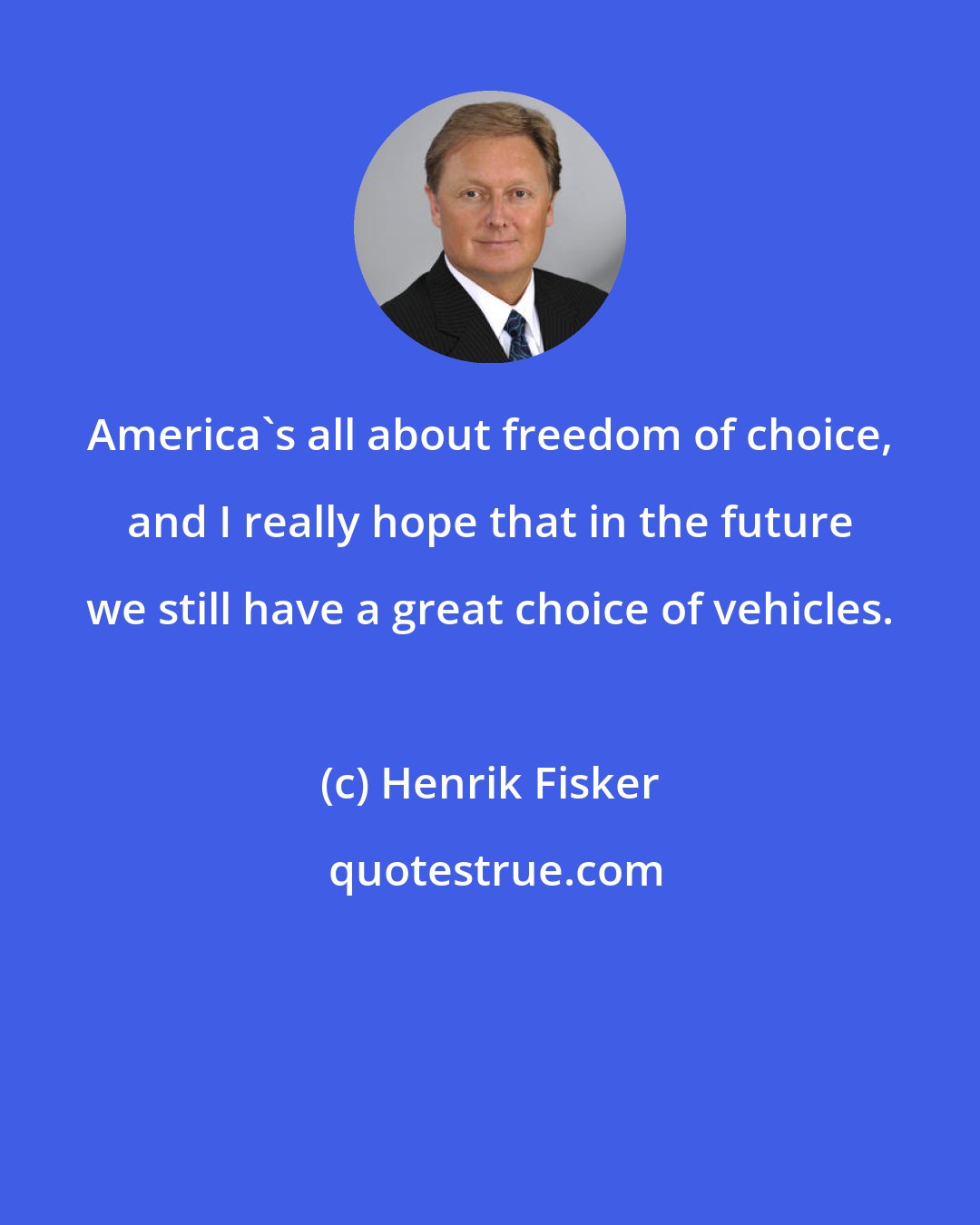 Henrik Fisker: America's all about freedom of choice, and I really hope that in the future we still have a great choice of vehicles.