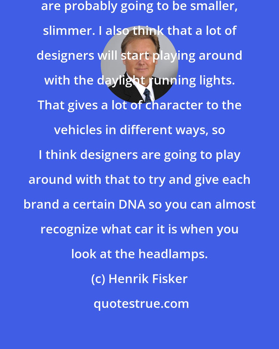 Henrik Fisker: I do think, in the future, headlamps are probably going to be smaller, slimmer. I also think that a lot of designers will start playing around with the daylight running lights. That gives a lot of character to the vehicles in different ways, so I think designers are going to play around with that to try and give each brand a certain DNA so you can almost recognize what car it is when you look at the headlamps.