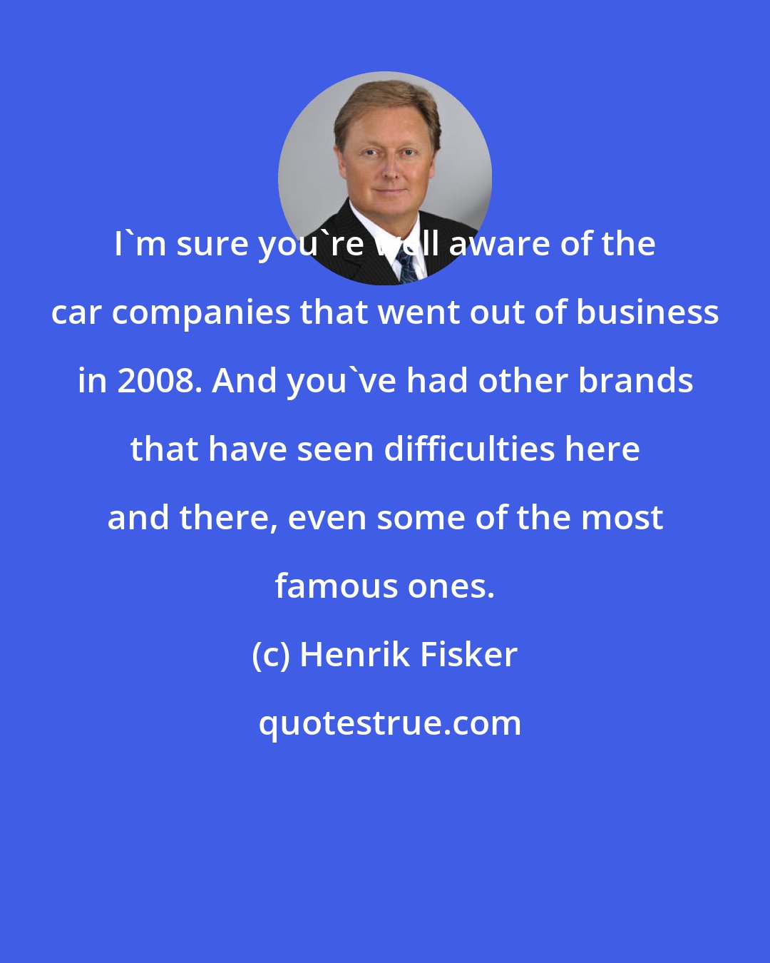 Henrik Fisker: I'm sure you're well aware of the car companies that went out of business in 2008. And you've had other brands that have seen difficulties here and there, even some of the most famous ones.