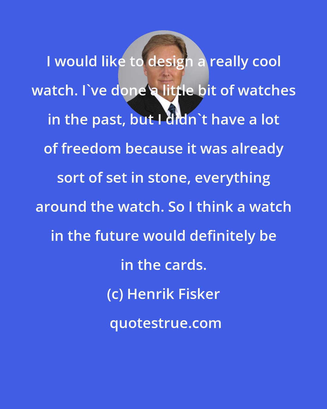 Henrik Fisker: I would like to design a really cool watch. I've done a little bit of watches in the past, but I didn't have a lot of freedom because it was already sort of set in stone, everything around the watch. So I think a watch in the future would definitely be in the cards.