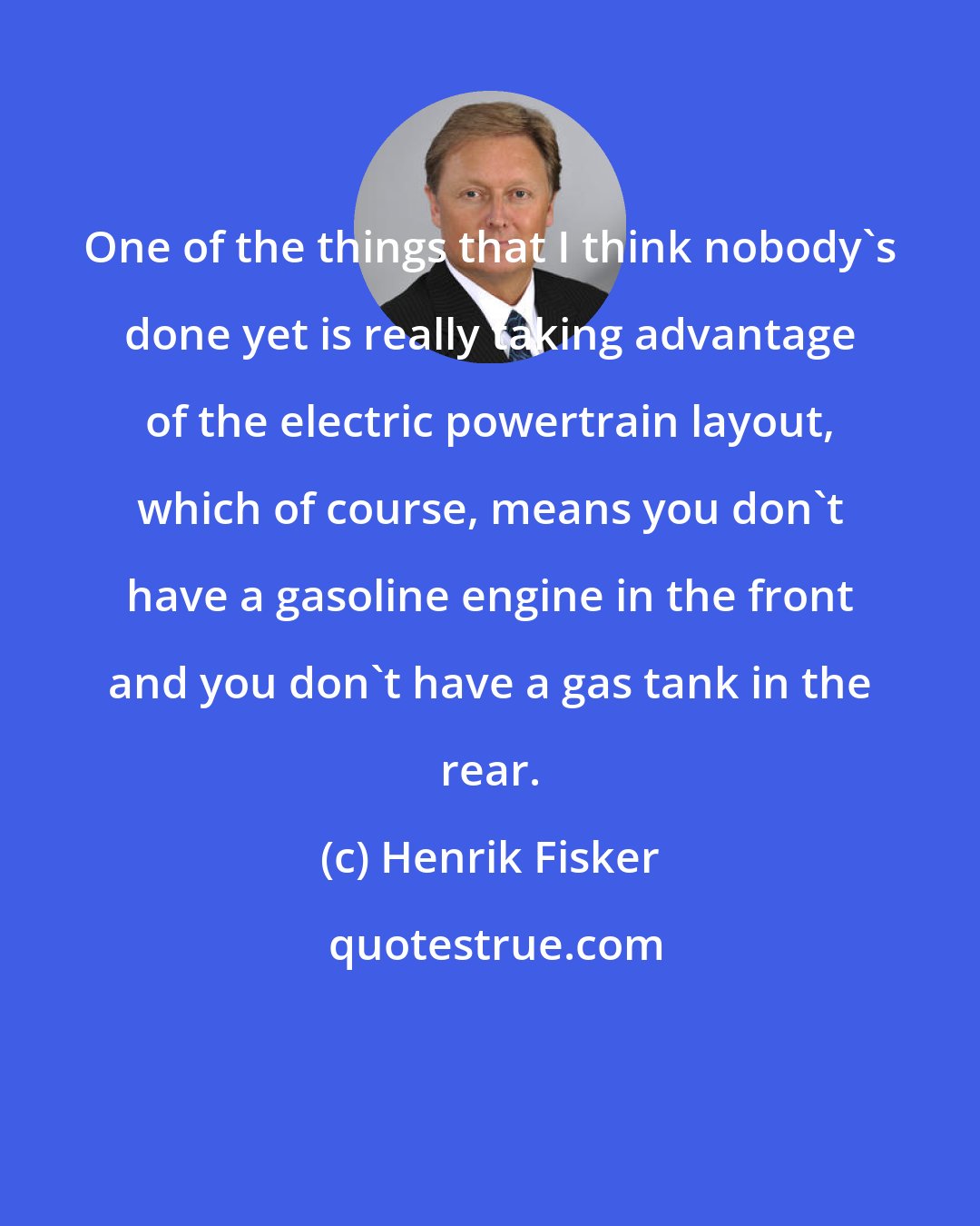 Henrik Fisker: One of the things that I think nobody's done yet is really taking advantage of the electric powertrain layout, which of course, means you don't have a gasoline engine in the front and you don't have a gas tank in the rear.