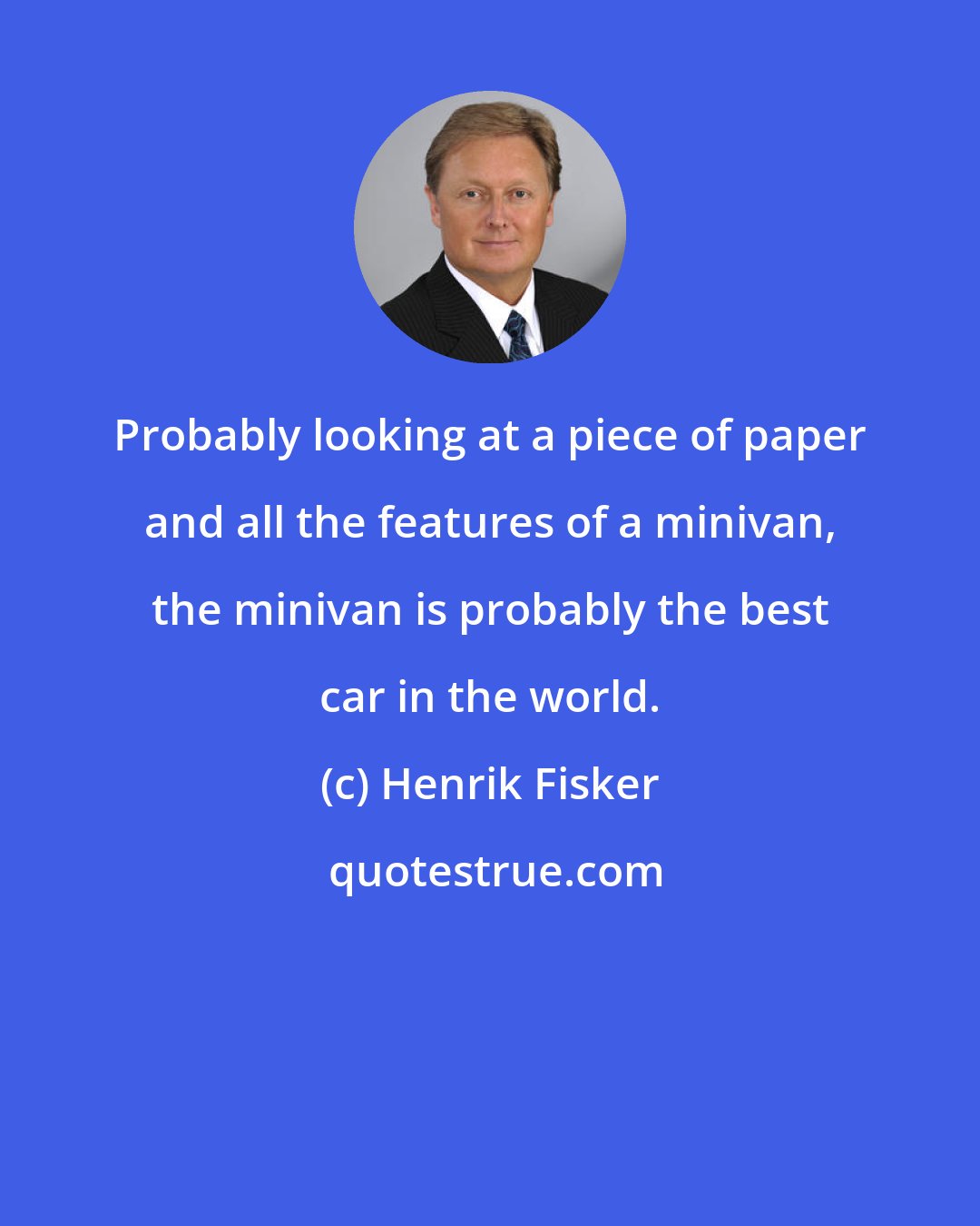 Henrik Fisker: Probably looking at a piece of paper and all the features of a minivan, the minivan is probably the best car in the world.