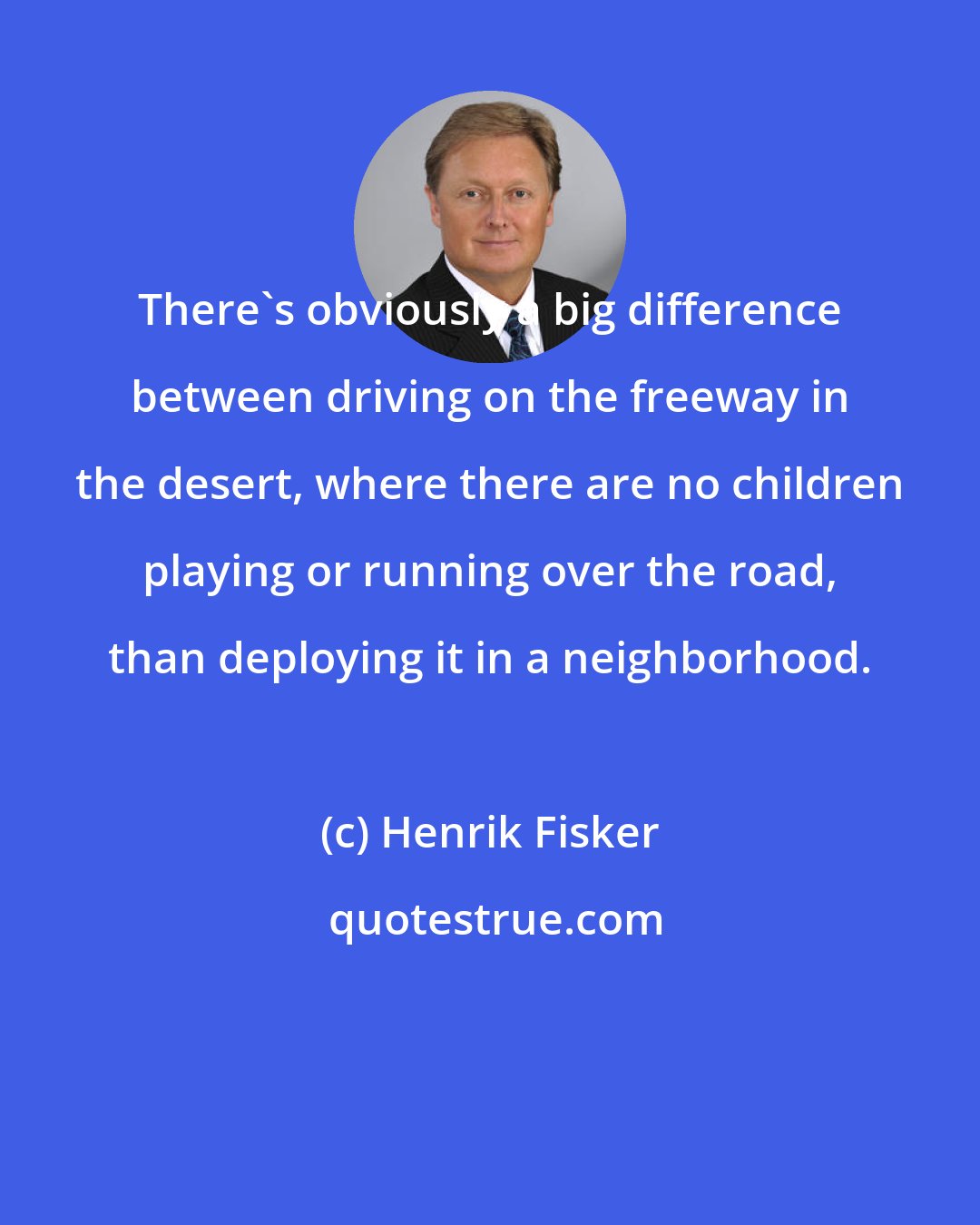 Henrik Fisker: There's obviously a big difference between driving on the freeway in the desert, where there are no children playing or running over the road, than deploying it in a neighborhood.