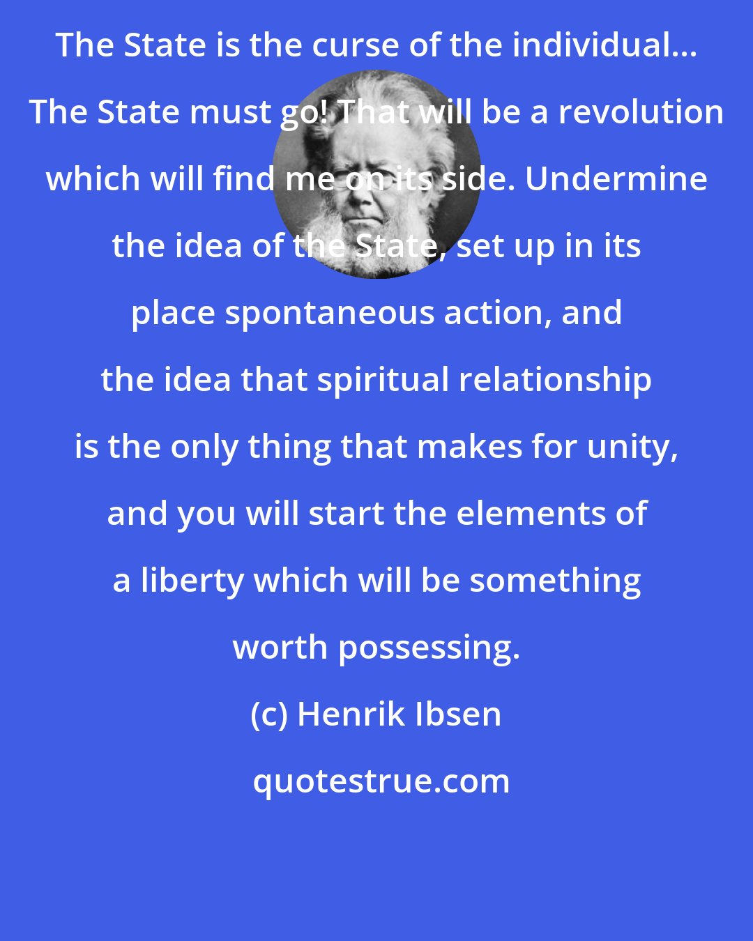 Henrik Ibsen: The State is the curse of the individual... The State must go! That will be a revolution which will find me on its side. Undermine the idea of the State, set up in its place spontaneous action, and the idea that spiritual relationship is the only thing that makes for unity, and you will start the elements of a liberty which will be something worth possessing.
