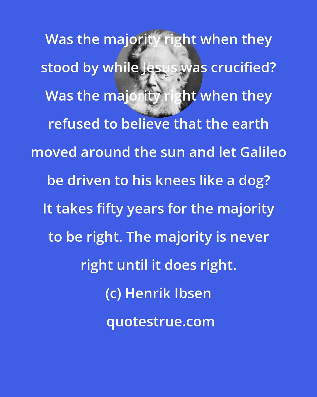 Henrik Ibsen: Was the majority right when they stood by while Jesus was crucified? Was the majority right when they refused to believe that the earth moved around the sun and let Galileo be driven to his knees like a dog? It takes fifty years for the majority to be right. The majority is never right until it does right.