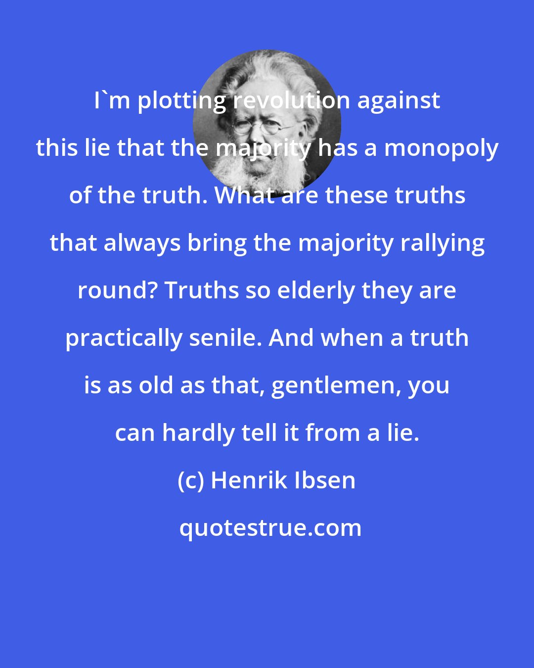 Henrik Ibsen: I'm plotting revolution against this lie that the majority has a monopoly of the truth. What are these truths that always bring the majority rallying round? Truths so elderly they are practically senile. And when a truth is as old as that, gentlemen, you can hardly tell it from a lie.