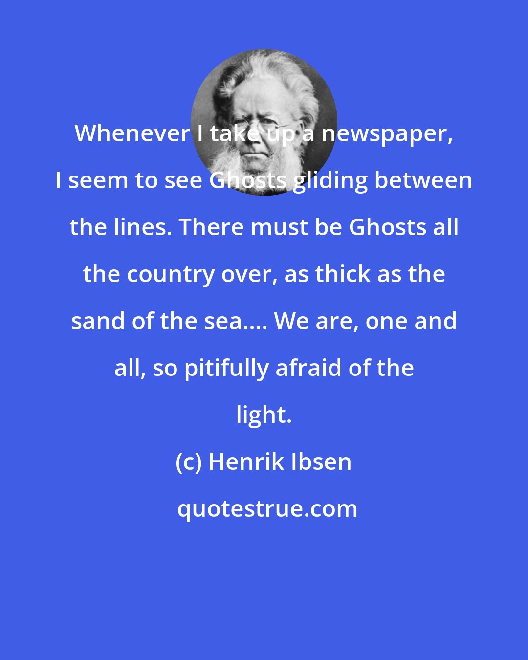 Henrik Ibsen: Whenever I take up a newspaper, I seem to see Ghosts gliding between the lines. There must be Ghosts all the country over, as thick as the sand of the sea.... We are, one and all, so pitifully afraid of the light.