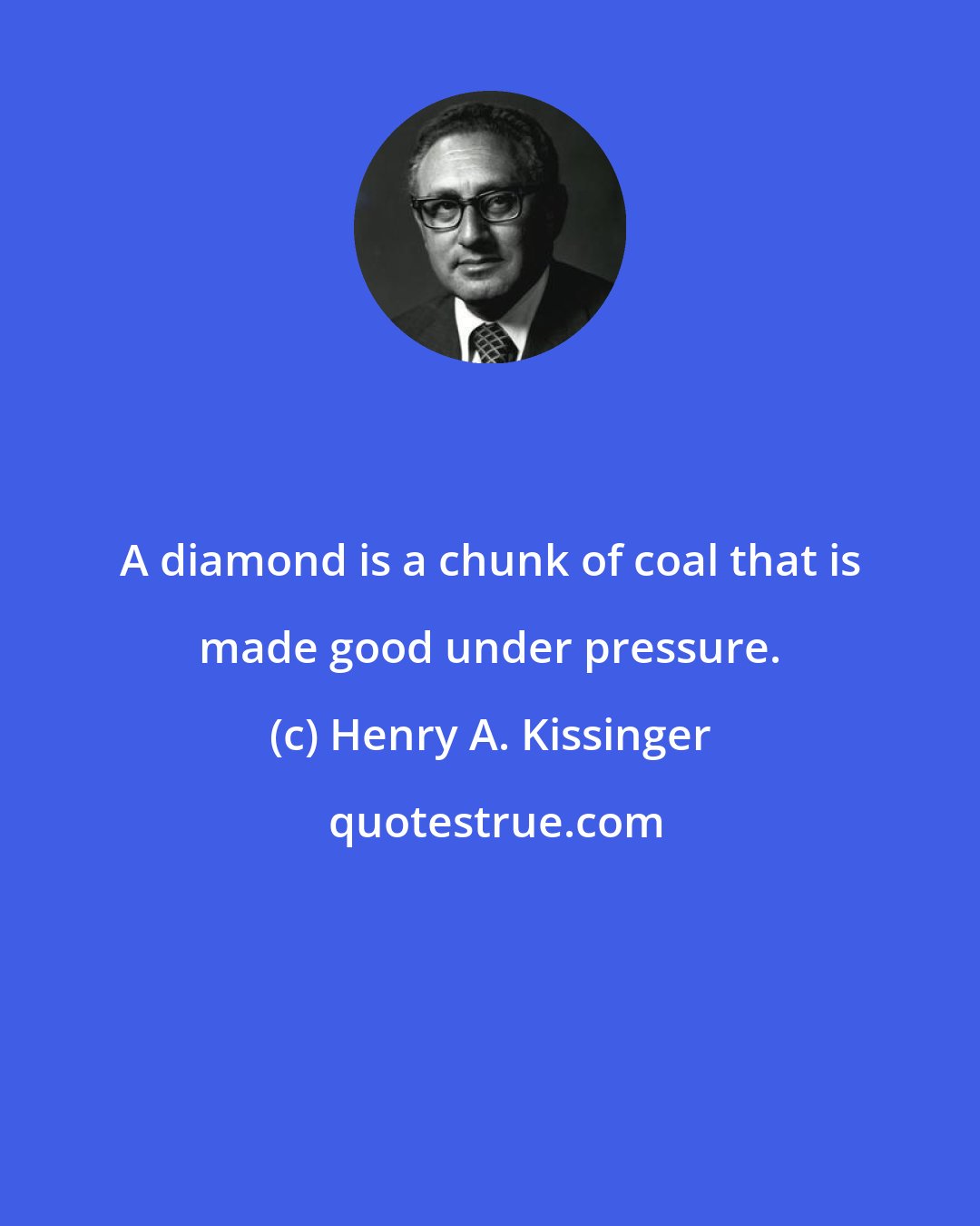 Henry A. Kissinger: A diamond is a chunk of coal that is made good under pressure.