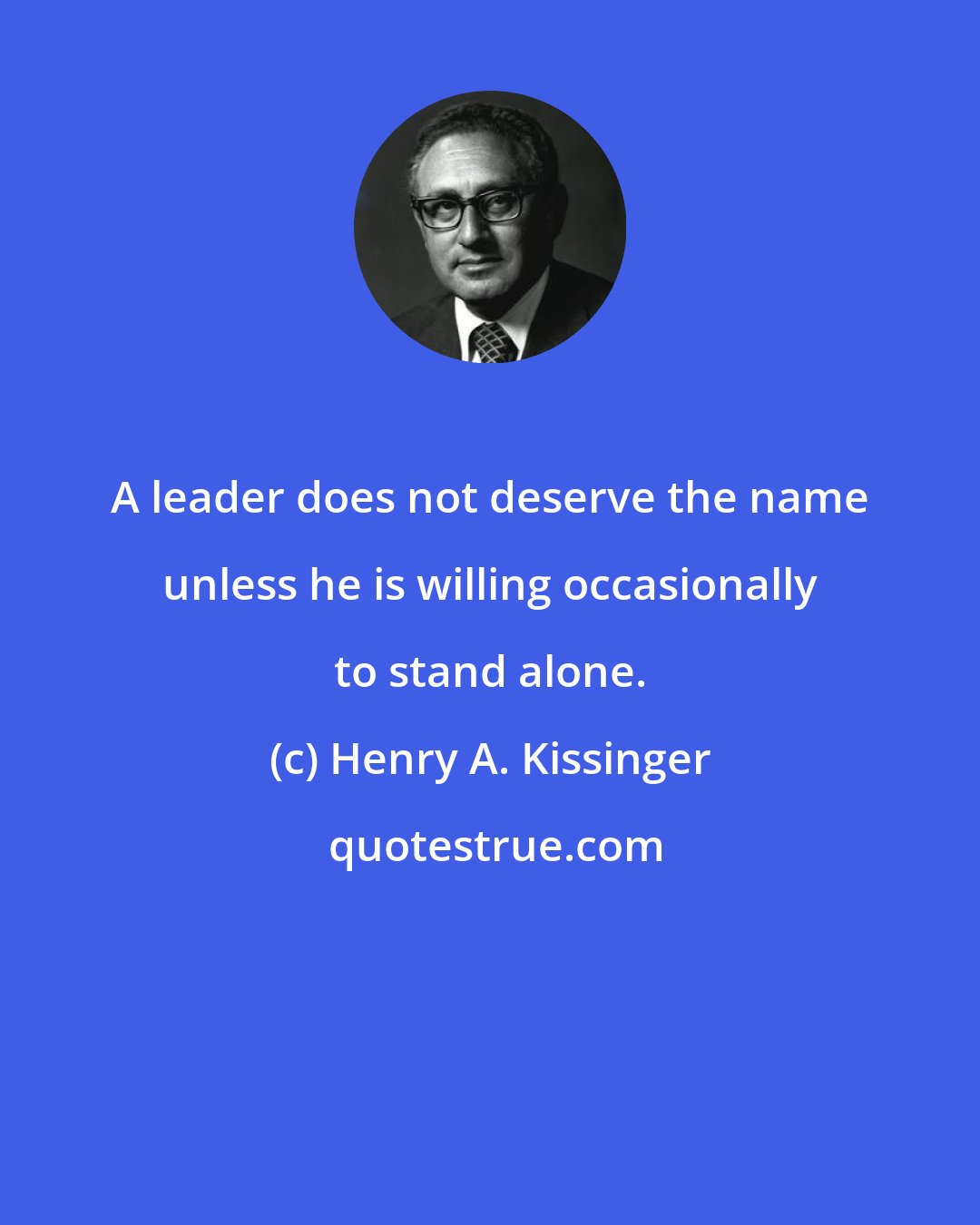 Henry A. Kissinger: A leader does not deserve the name unless he is willing occasionally to stand alone.