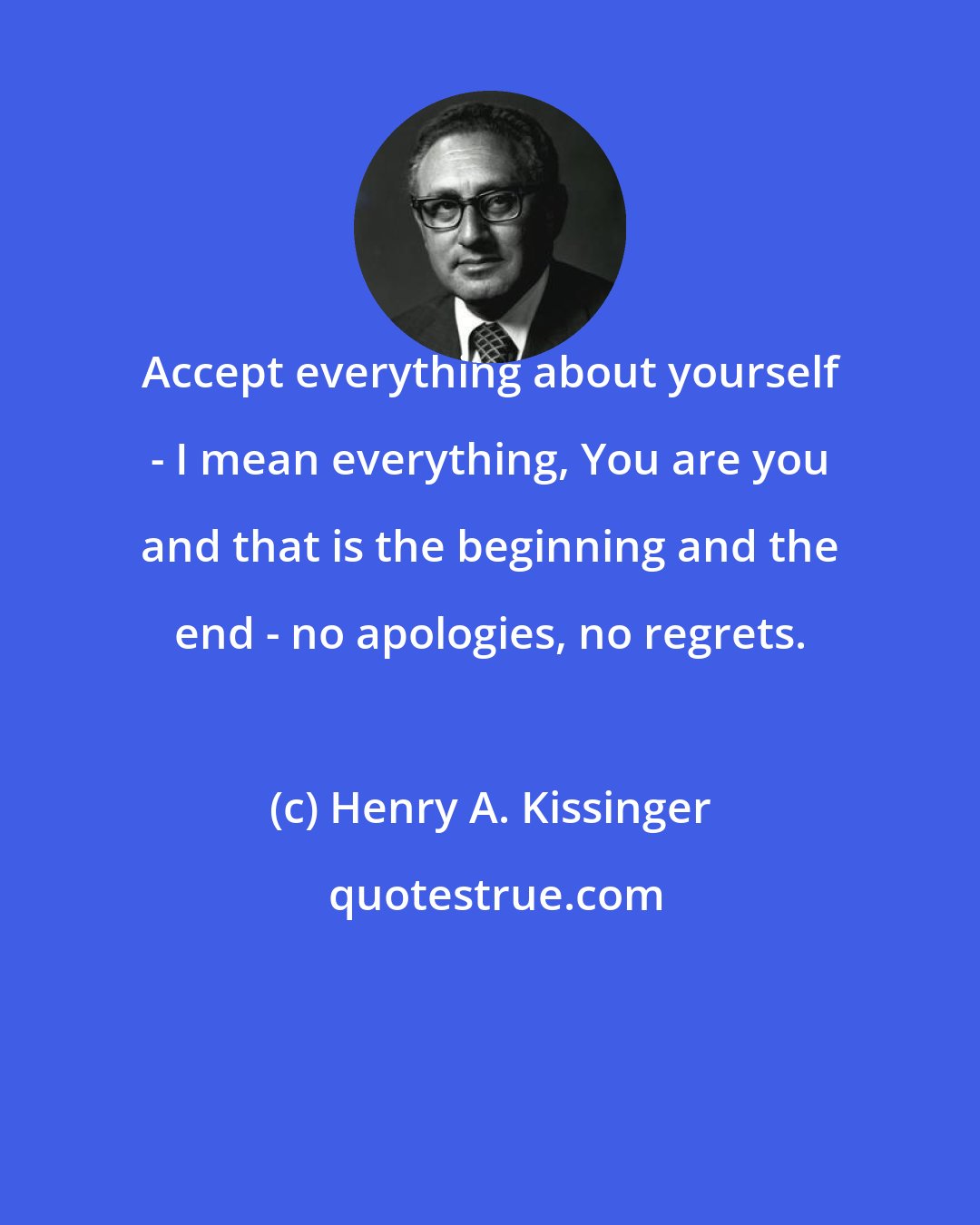 Henry A. Kissinger: Accept everything about yourself - I mean everything, You are you and that is the beginning and the end - no apologies, no regrets.