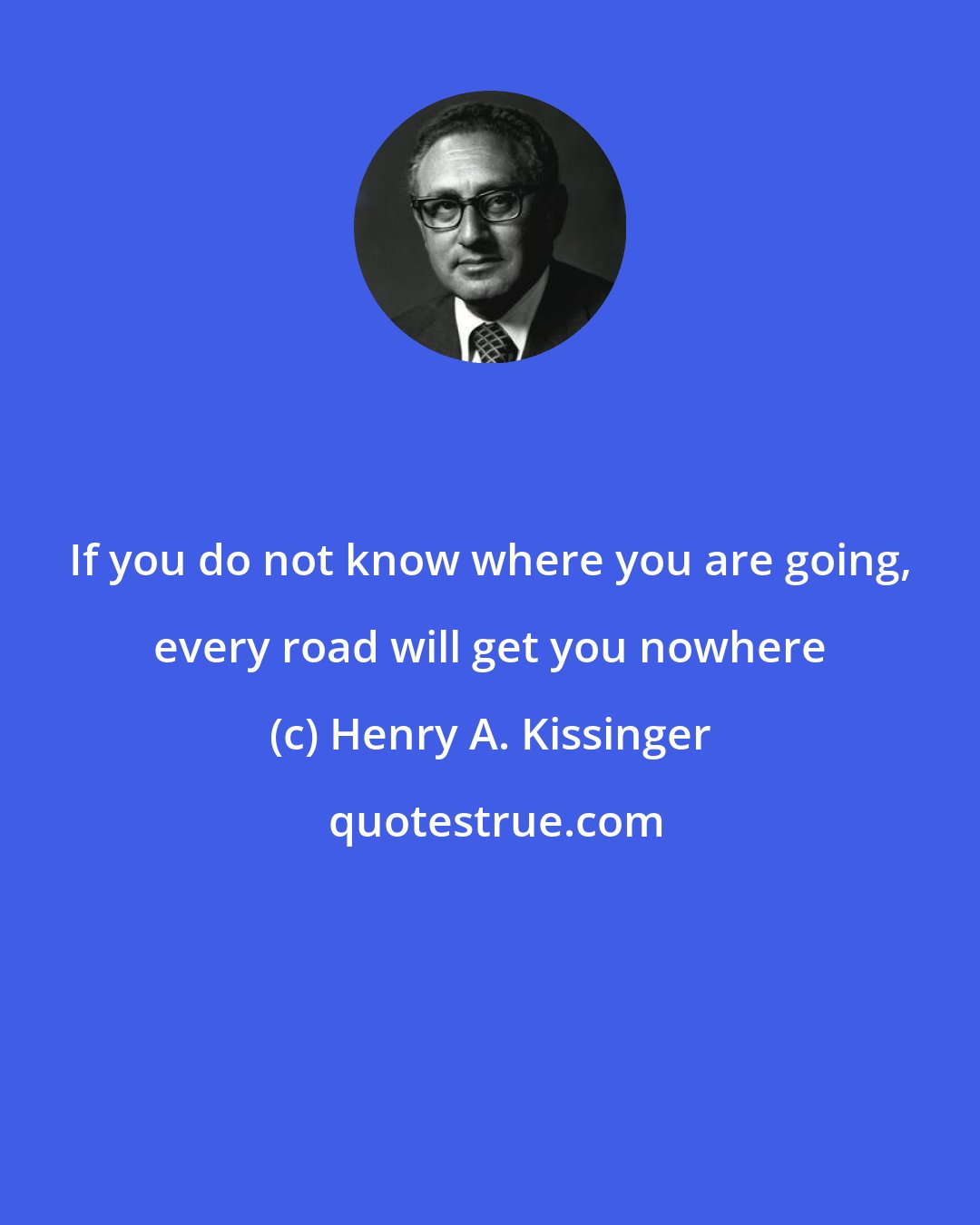 Henry A. Kissinger: If you do not know where you are going, every road will get you nowhere