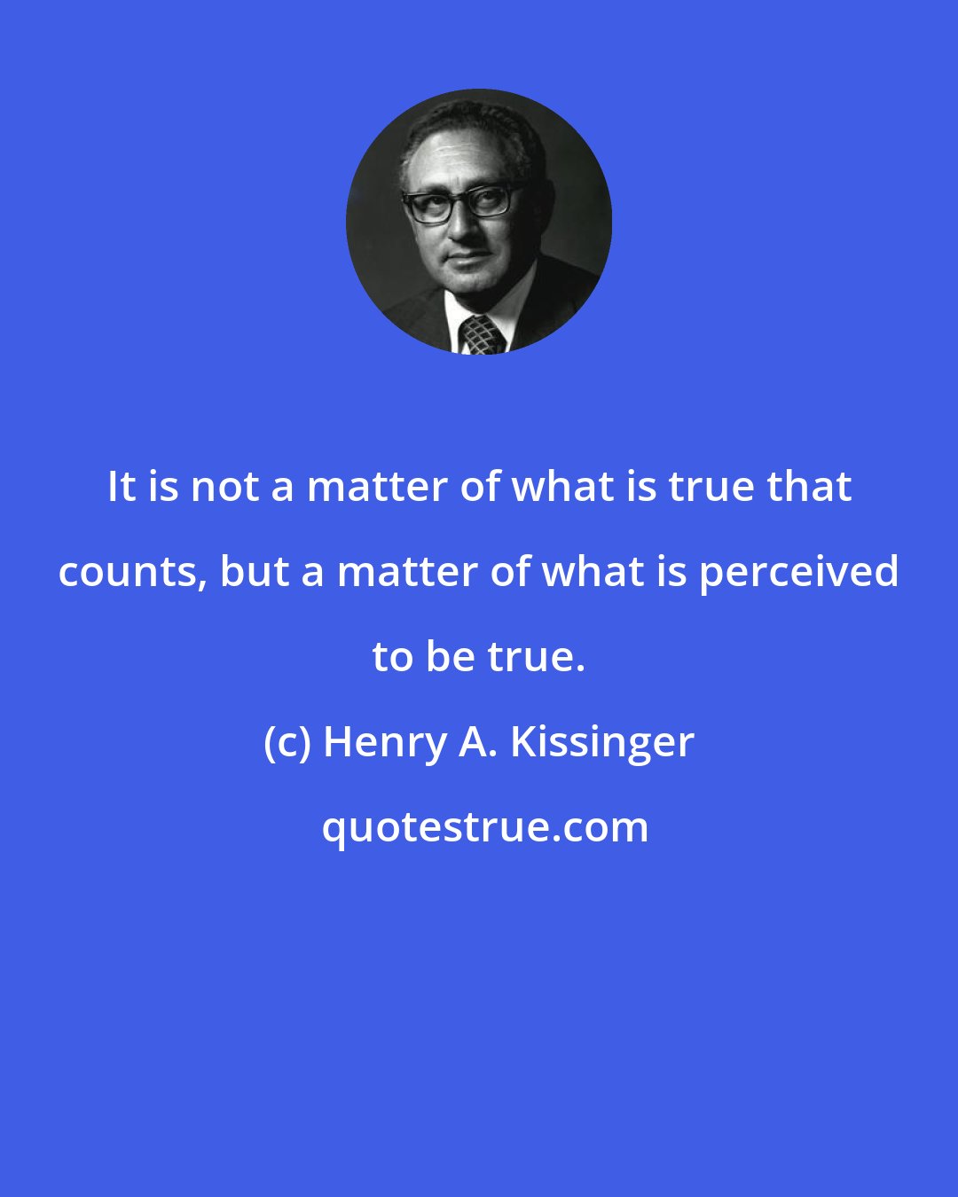 Henry A. Kissinger: It is not a matter of what is true that counts, but a matter of what is perceived to be true.