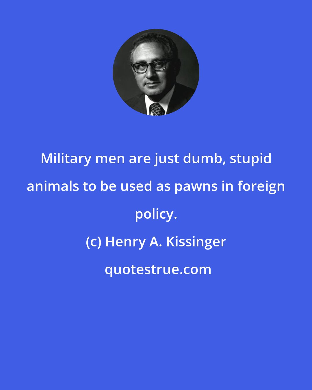 Henry A. Kissinger: Military men are just dumb, stupid animals to be used as pawns in foreign policy.