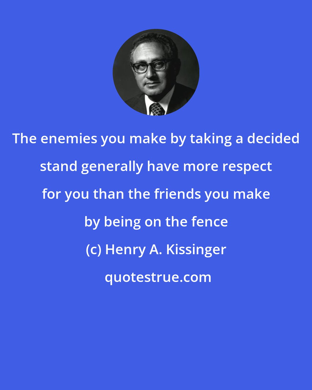 Henry A. Kissinger: The enemies you make by taking a decided stand generally have more respect for you than the friends you make by being on the fence