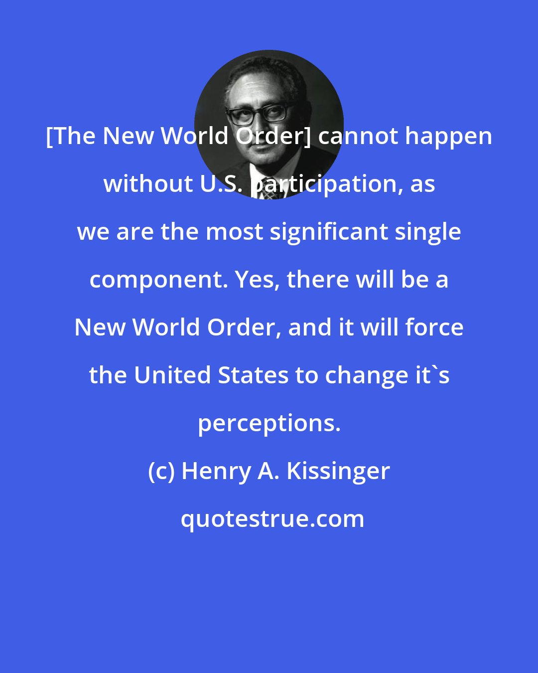 Henry A. Kissinger: [The New World Order] cannot happen without U.S. participation, as we are the most significant single component. Yes, there will be a New World Order, and it will force the United States to change it's perceptions.