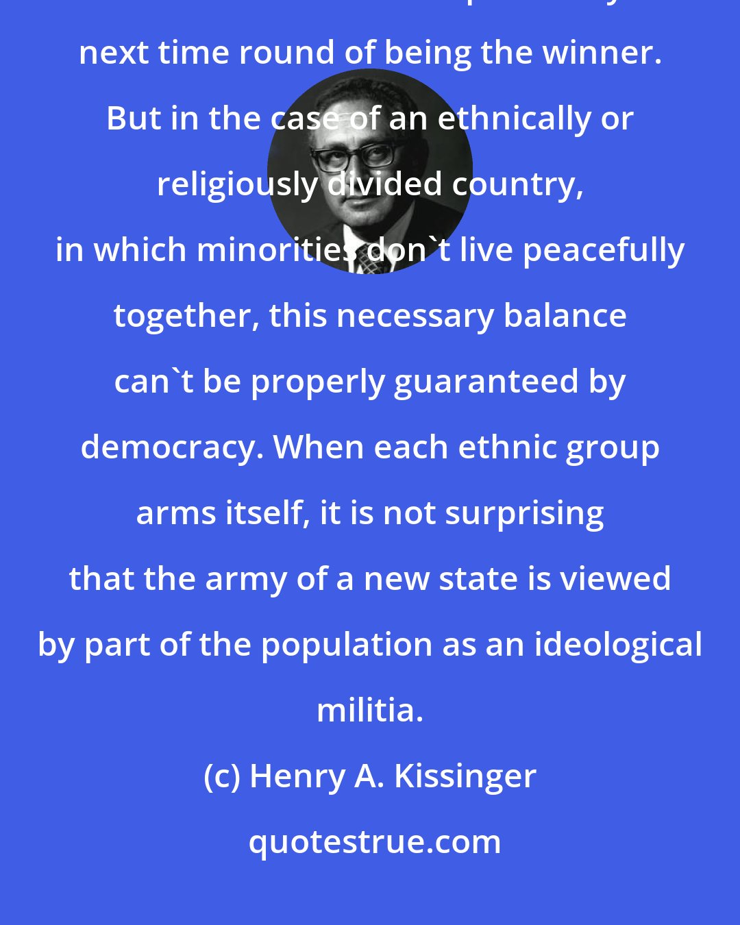 Henry A. Kissinger: The Western concept of democracy is based on the idea that the loser of an election has the possibility next time round of being the winner. But in the case of an ethnically or religiously divided country, in which minorities don't live peacefully together, this necessary balance can't be properly guaranteed by democracy. When each ethnic group arms itself, it is not surprising that the army of a new state is viewed by part of the population as an ideological militia.