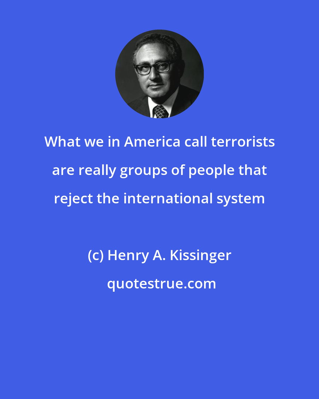 Henry A. Kissinger: What we in America call terrorists are really groups of people that reject the international system