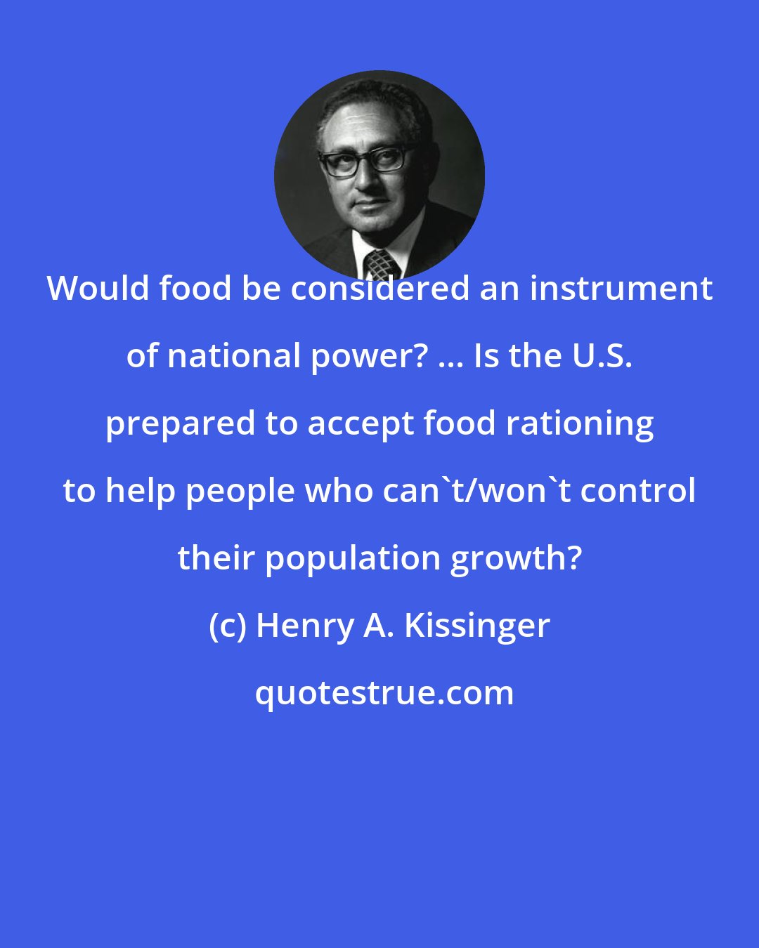 Henry A. Kissinger: Would food be considered an instrument of national power? ... Is the U.S. prepared to accept food rationing to help people who can't/won't control their population growth?