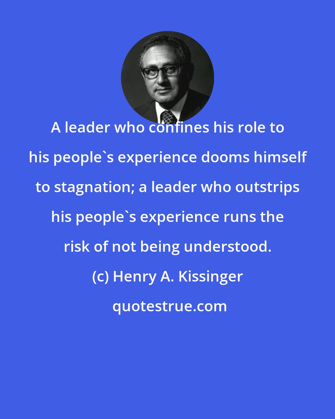 Henry A. Kissinger: A leader who confines his role to his people's experience dooms himself to stagnation; a leader who outstrips his people's experience runs the risk of not being understood.