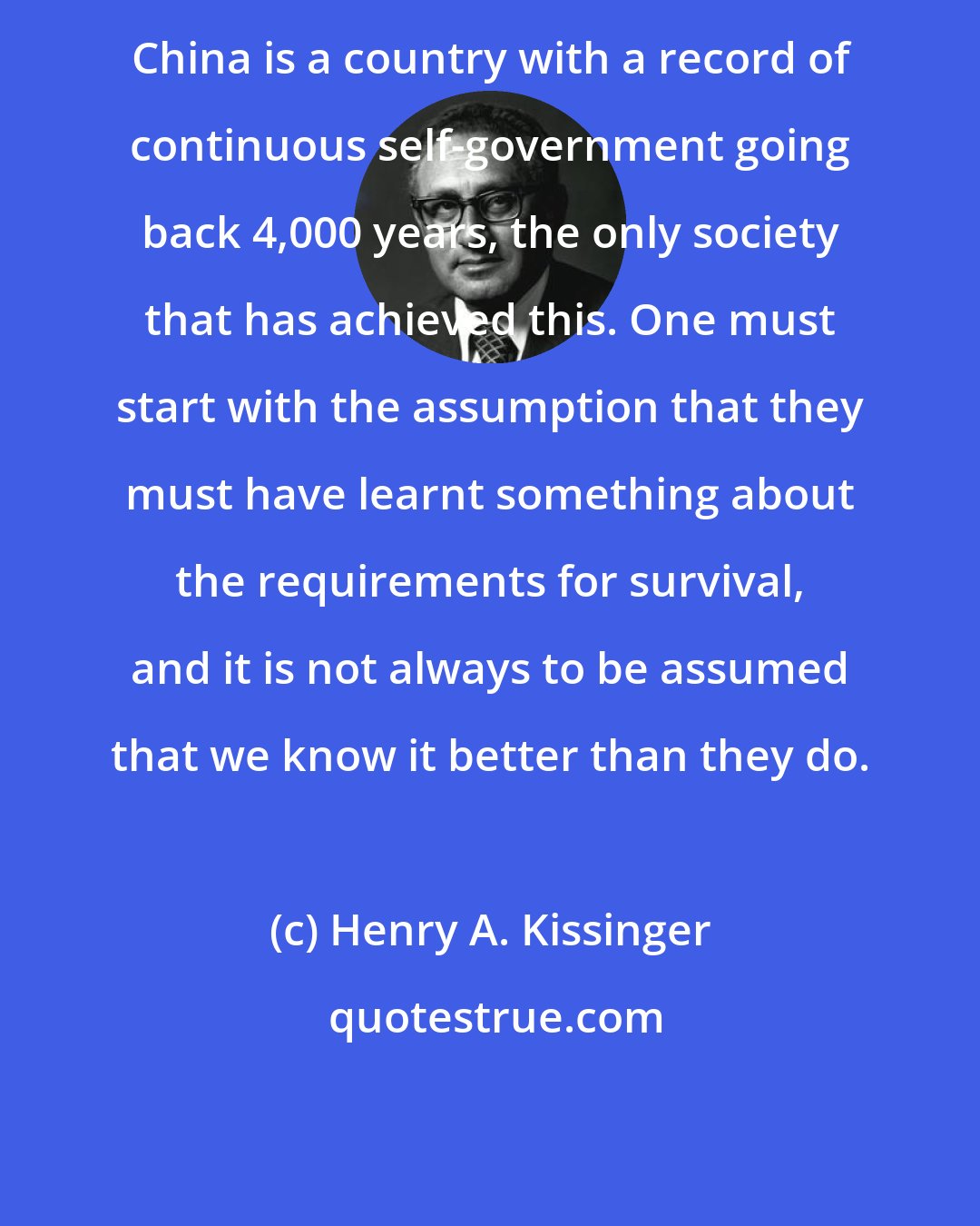 Henry A. Kissinger: China is a country with a record of continuous self-government going back 4,000 years, the only society that has achieved this. One must start with the assumption that they must have learnt something about the requirements for survival, and it is not always to be assumed that we know it better than they do.