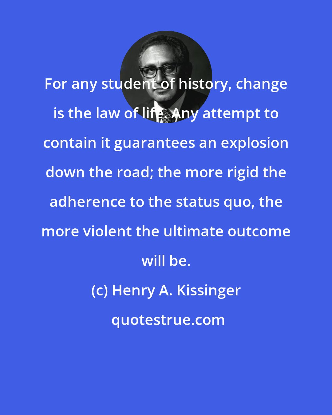 Henry A. Kissinger: For any student of history, change is the law of life. Any attempt to contain it guarantees an explosion down the road; the more rigid the adherence to the status quo, the more violent the ultimate outcome will be.