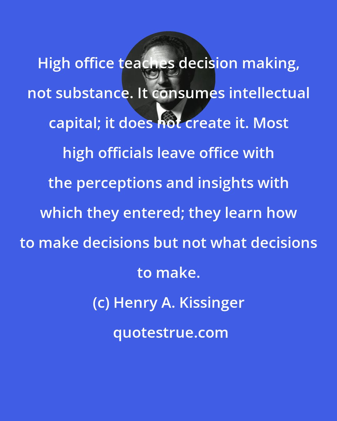 Henry A. Kissinger: High office teaches decision making, not substance. It consumes intellectual capital; it does not create it. Most high officials leave office with the perceptions and insights with which they entered; they learn how to make decisions but not what decisions to make.