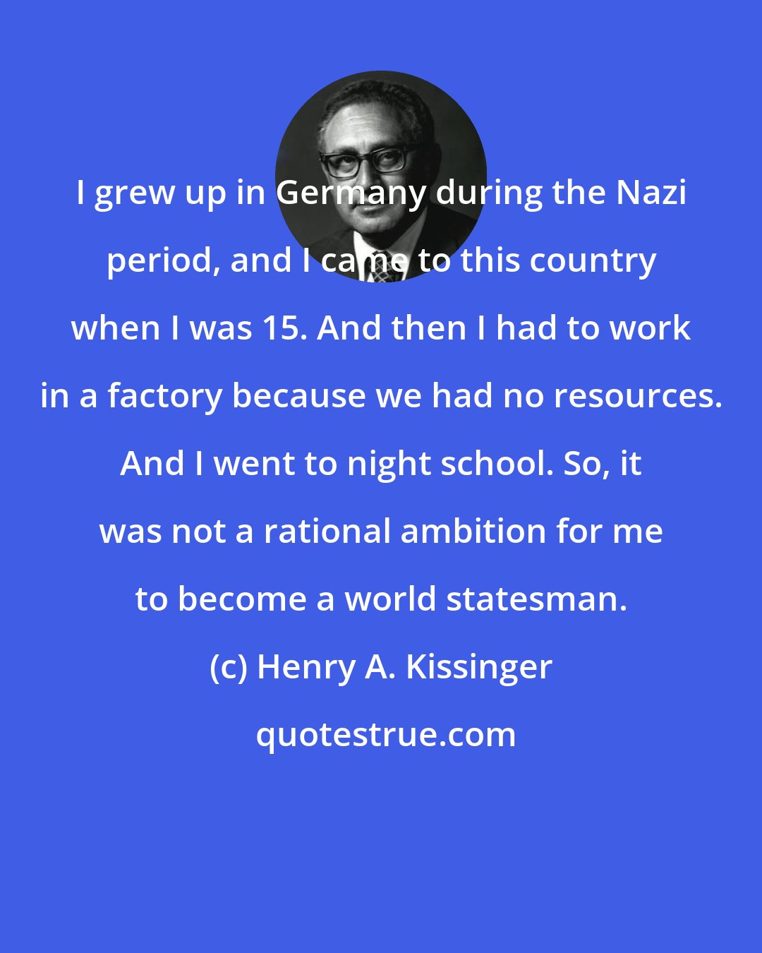 Henry A. Kissinger: I grew up in Germany during the Nazi period, and I came to this country when I was 15. And then I had to work in a factory because we had no resources. And I went to night school. So, it was not a rational ambition for me to become a world statesman.