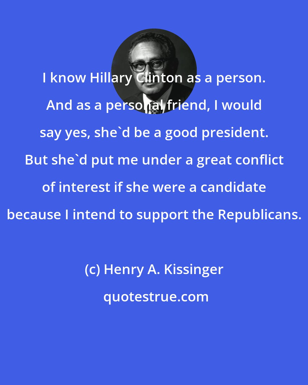 Henry A. Kissinger: I know Hillary Clinton as a person. And as a personal friend, I would say yes, she'd be a good president. But she'd put me under a great conflict of interest if she were a candidate because I intend to support the Republicans.